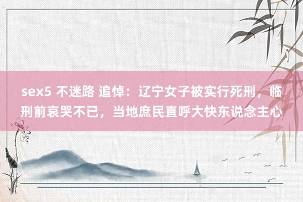 sex5 不迷路 追悼：辽宁女子被实行死刑，临刑前哀哭不已，当地庶民直呼大快东说念主心
