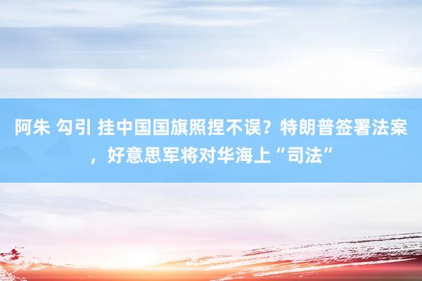 阿朱 勾引 挂中国国旗照捏不误？特朗普签署法案，好意思军将对华海上“司法”