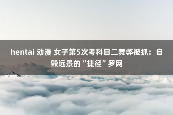 hentai 动漫 女子第5次考科目二舞弊被抓：自毁远景的“捷径”罗网