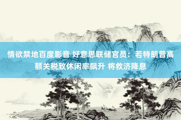 情欲禁地百度影音 好意思联储官员：若特朗普高额关税致休闲率飙升 将救济降息