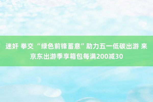 迷奸 拳交 “绿色前锋蓄意”助力五一低碳出游 来京东出游季享箱包每满200减30